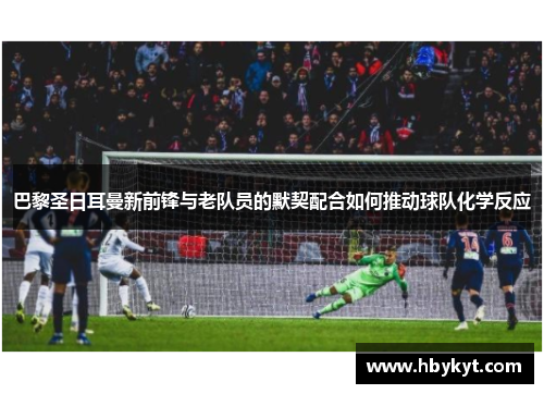 巴黎圣日耳曼新前锋与老队员的默契配合如何推动球队化学反应