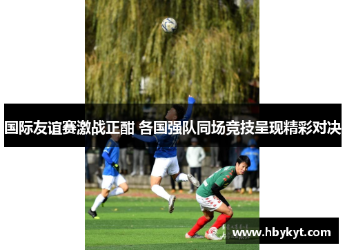 国际友谊赛激战正酣 各国强队同场竞技呈现精彩对决