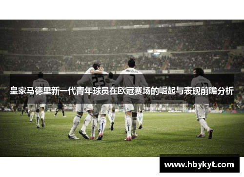 皇家马德里新一代青年球员在欧冠赛场的崛起与表现前瞻分析